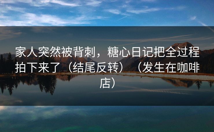家人突然被背刺，糖心日记把全过程拍下来了（结尾反转）（发生在咖啡店）
