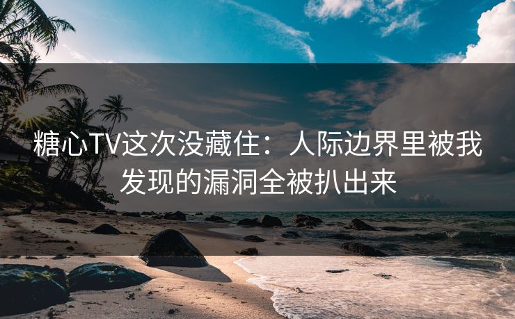 糖心TV这次没藏住：人际边界里被我发现的漏洞全被扒出来