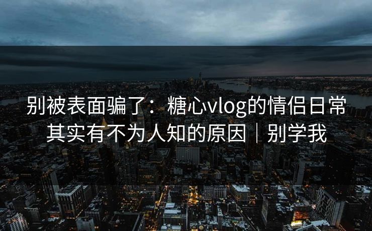 别被表面骗了：糖心vlog的情侣日常其实有不为人知的原因｜别学我