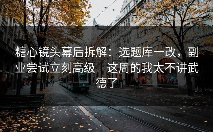 糖心镜头幕后拆解：选题库一改，副业尝试立刻高级｜这周的我太不讲武德了